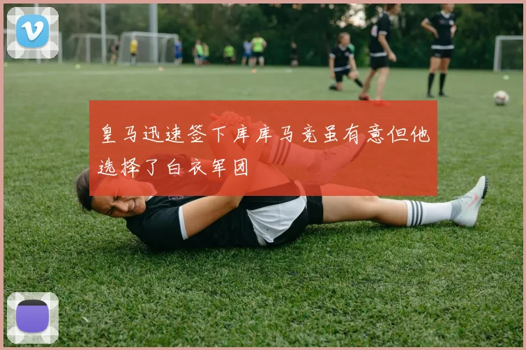 皇马迅速签下库库马竞虽有意但他选择了白衣军团