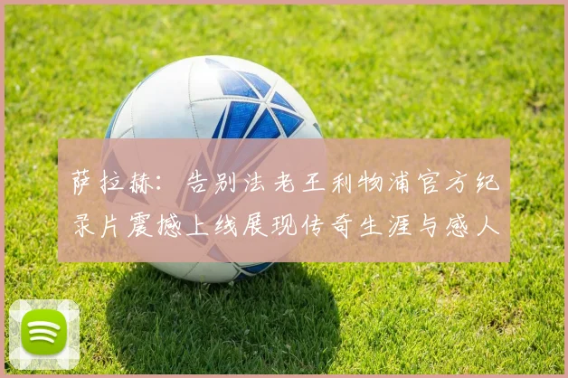 萨拉赫：告别法老王利物浦官方纪录片震撼上线展现传奇生涯与感人时刻