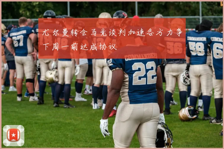 尤尔曼转会马竞谈判加速各方力争下周一前达成协议