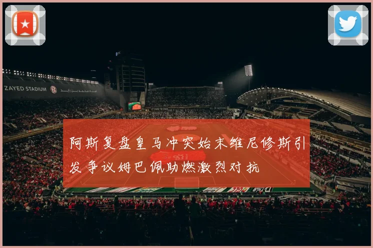 阿斯复盘皇马冲突始末维尼修斯引发争议姆巴佩助燃激烈对抗