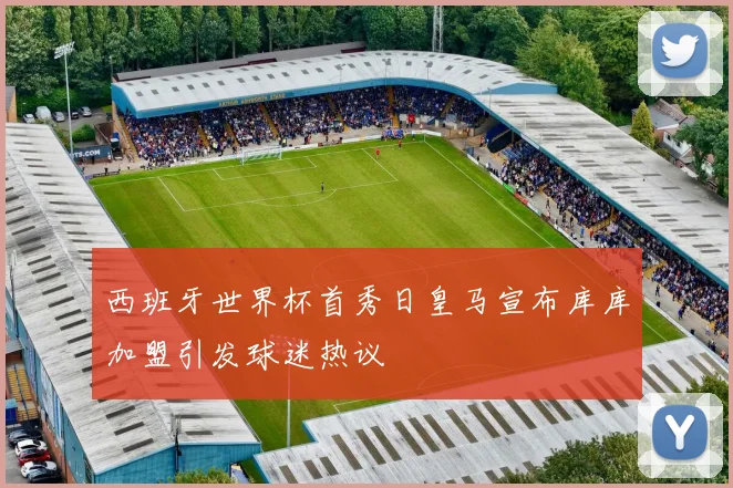 西班牙世界杯首秀日皇马宣布库库加盟引发球迷热议