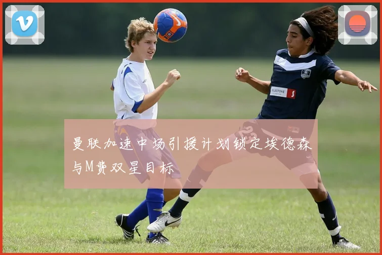 曼联加速中场引援计划锁定埃德森与M费双星目标