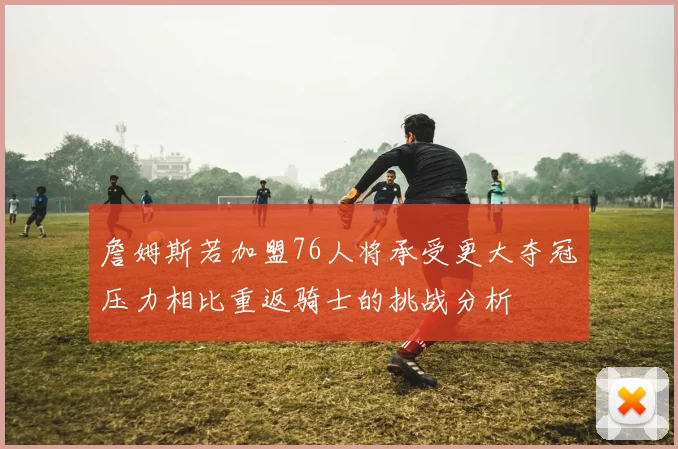 詹姆斯若加盟76人将承受更大夺冠压力相比重返骑士的挑战分析
