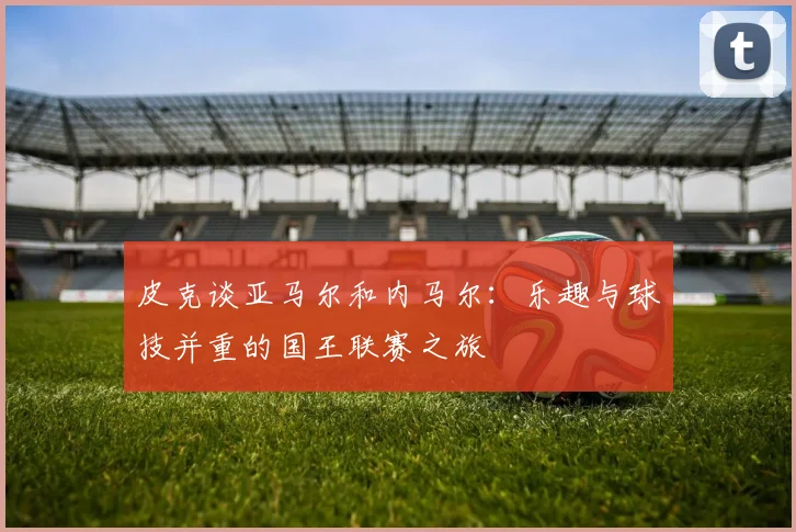皮克谈亚马尔和内马尔：乐趣与球技并重的国王联赛之旅