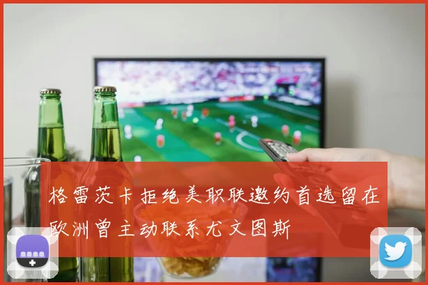 格雷茨卡拒绝美职联邀约首选留在欧洲曾主动联系尤文图斯