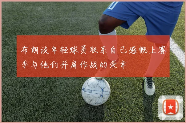 布朗谈年轻球员联系自己感慨上赛季与他们并肩作战的荣幸