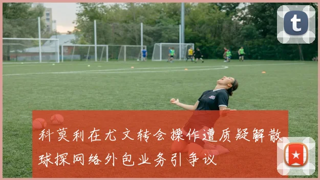 科莫利在尤文转会操作遭质疑解散球探网络外包业务引争议