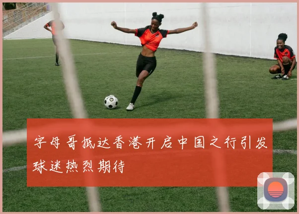 字母哥抵达香港开启中国之行引发球迷热烈期待