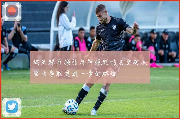 埃及球员期待与阿根廷的历史对决努力争取更进一步的辉煌