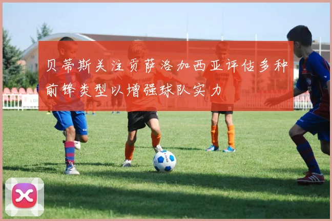 贝蒂斯关注贡萨洛加西亚评估多种前锋类型以增强球队实力