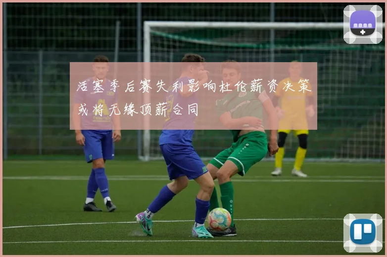 活塞季后赛失利影响杜伦薪资决策或将无缘顶薪合同