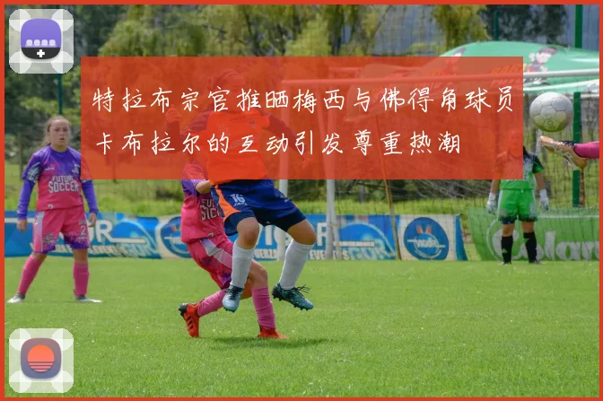 特拉布宗官推晒梅西与佛得角球员卡布拉尔的互动引发尊重热潮